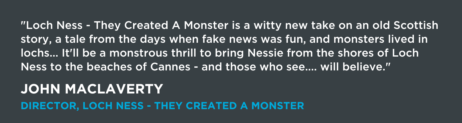 "Loch Ness - They Created A Monster is a witty new take on an old Scottish story, a tale from the days when fake news was fun, and monsters lived in lochs... It'll be a monstrous thrill to bring Nessie from the shores of Loch Ness to the beaches of Cannes - and those who see.... will believe."