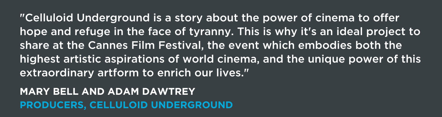 "Celluloid Underground is a story about the power of cinema to offer hope and refuge in the face of tyranny. This is why it's an ideal project to share at the Cannes Film Festival, the event which embodies both the highest artistic aspirations of world cinema, and the unique power of this extraordinary artform to enrich our lives."